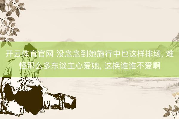 开云体育官网 没念念到她施行中也这样排场， 难怪那么多东谈主心爱她，<a href=