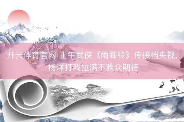 开云体育官网 正午武侠《雨霖铃》传接档央视， 杨洋打戏拉满不雅众期待