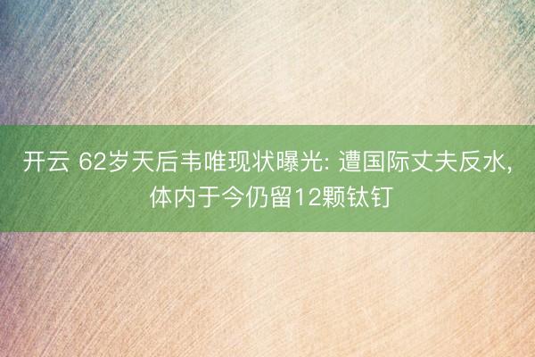 开云 62岁天后韦唯现状曝光: 遭国际丈夫反水， 体内于今仍留12颗钛钉