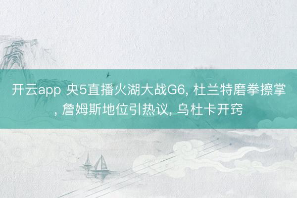 开云app 央5直播火湖大战G6， 杜兰特磨拳擦掌， 詹姆斯地位引热议， 乌杜卡开窍