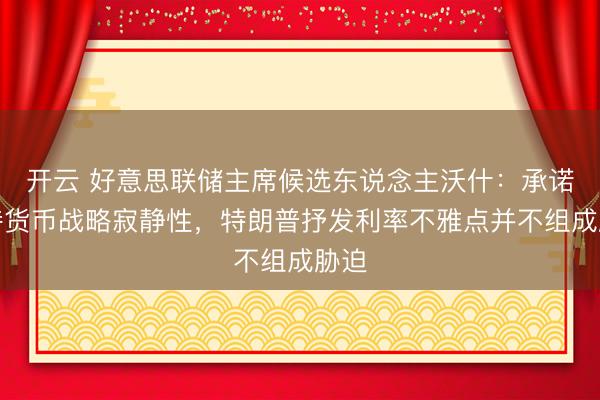 开云 好意思联储主席候选东说念主沃什：承诺保持货币战略寂静性，特朗普抒发利率不雅点并不组成胁迫