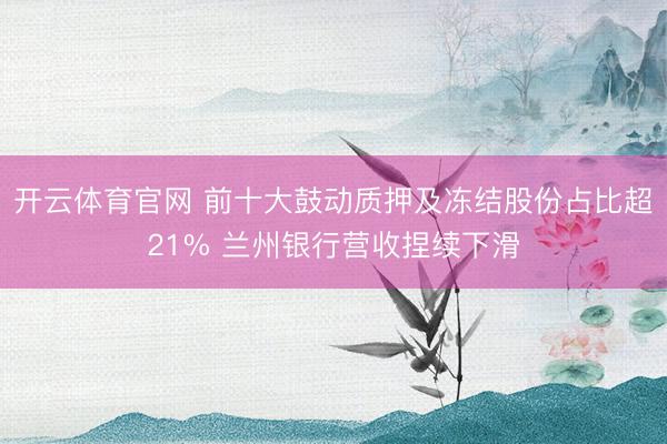 开云体育官网 前十大鼓动质押及冻结股份占比超21% 兰州银行营收捏续下滑