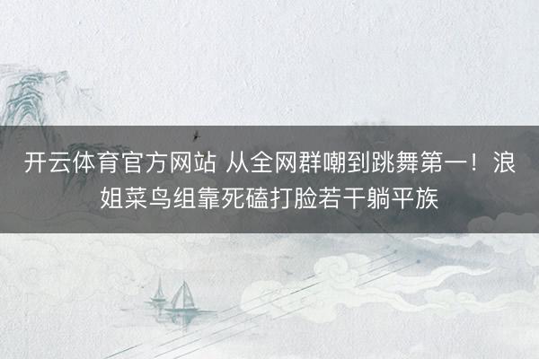 开云体育官方网站 从全网群嘲到跳舞第一！浪姐菜鸟组靠死磕打脸若干躺平族
