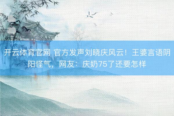 开云体育官网 官方发声刘晓庆风云！王婆言语阴阳怪气，网友：庆奶75了还要怎样