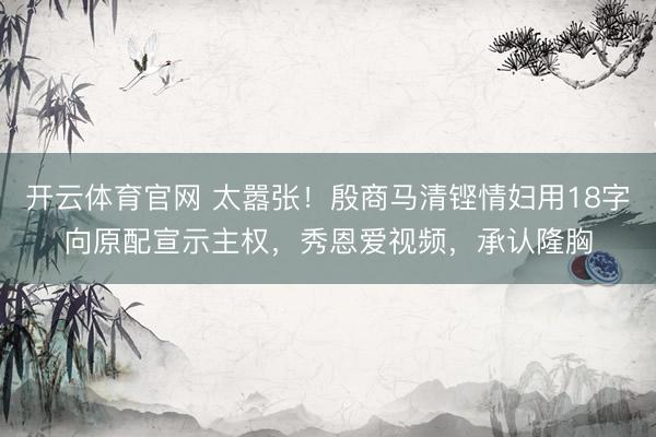 开云体育官网 太嚣张！殷商马清铿情妇用18字向原配宣示主权，秀恩爱视频，承认隆胸