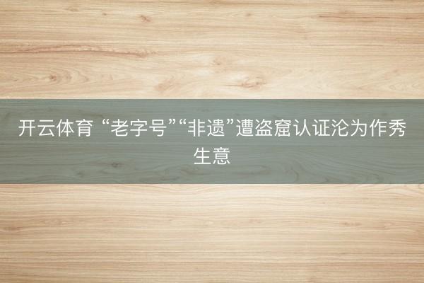 开云体育 “老字号”“非遗”遭盗窟认证沦为作秀生意