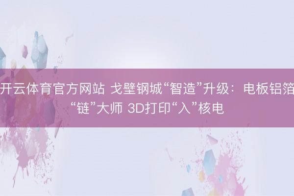 开云体育官方网站 戈壁钢城“智造”升级：电板铝箔“链”大师 3D打印“入”核电