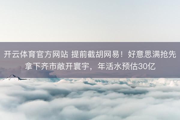 开云体育官方网站 提前截胡网易！好意思满抢先拿下齐市敞开寰宇，年活水预估30亿