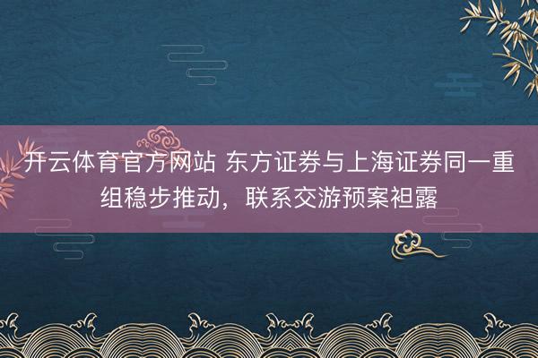 开云体育官方网站 东方证券与上海证券同一重组稳步推动，联系交游预案袒露
