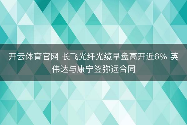开云体育官网 长飞光纤光缆早盘高开近6% 英伟达与康宁签弥远合同