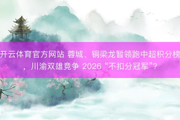 开云体育官方网站 蓉城、铜梁龙暂领跑中超积分榜，川渝双雄竞争 2026 “不扣分冠军”？