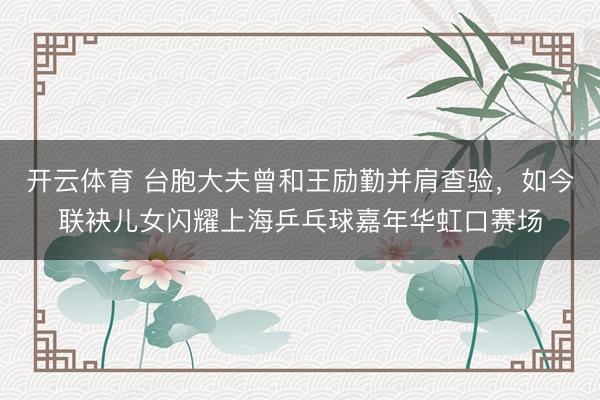 开云体育 台胞大夫曾和王励勤并肩查验，如今联袂儿女闪耀上海乒乓球嘉年华虹口赛场