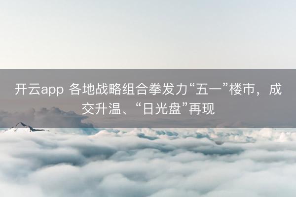 开云app 各地战略组合拳发力“五一”楼市，成交升温、“日光盘”再现