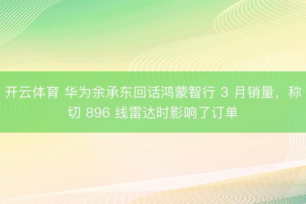 开云体育 华为余承东回话鸿蒙智行 3 月销量，称切 896 线雷达时影响了订单